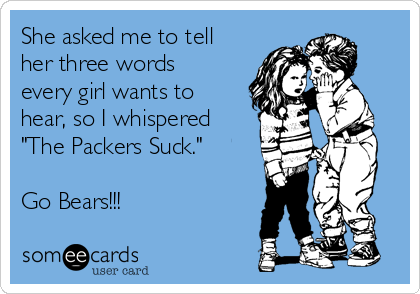 She asked me to tell
her three words
every girl wants to
hear, so I whispered
"The Packers Suck."

Go Bears!!!
