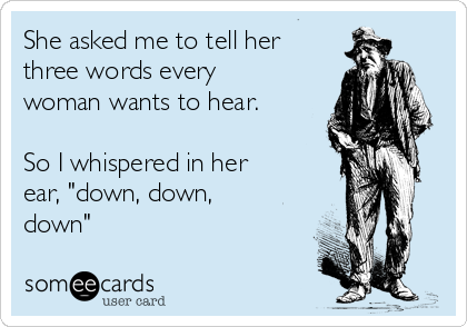 She asked me to tell her
three words every
woman wants to hear.

So I whispered in her
ear, "down, down,
down"