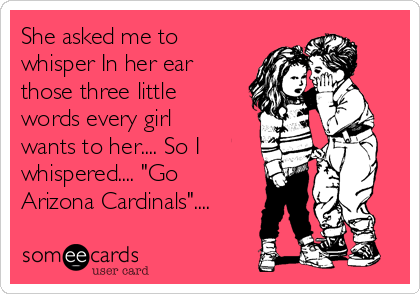 She asked me to
whisper In her ear
those three little
words every girl
wants to her.... So I
whispered.... "Go
Arizona Cardinals"....