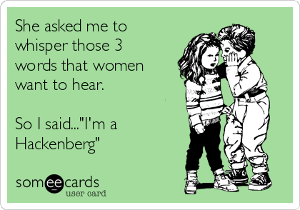 She asked me to
whisper those 3
words that women
want to hear. 

So I said..."I'm a
Hackenberg"