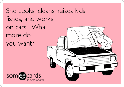 She cooks, cleans, raises kids,
fishes, and works
on cars.  What
more do
you want?  