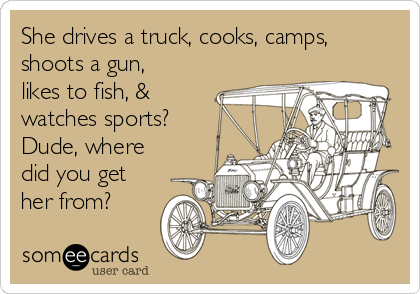 She drives a truck, cooks, camps,
shoots a gun,
likes to fish, &
watches sports?
Dude, where
did you get
her from?