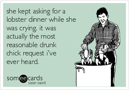 she kept asking for a
lobster dinner while she
was crying. it was
actually the most
reasonable drunk
chick request i've
ever heard.