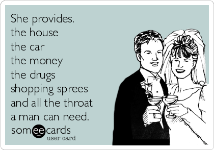 She provides.
the house
the car
the money
the drugs
shopping sprees
and all the throat
a man can need.