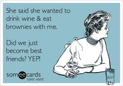 She said she wanted to
drink wine & eat
brownies with me.

Did we just
become best
friends? YEP! 