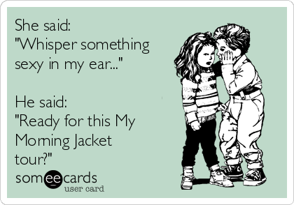 She said:
"Whisper something
sexy in my ear..."

He said:
"Ready for this My
Morning Jacket
tour?"