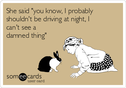 She said "you know, I probably
shouldn't be driving at night, I
can't see a
damned thing"