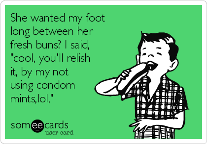 She wanted my foot
long between her
fresh buns? I said,
"cool, you'll relish
it, by my not
using condom
mints,lol,"
