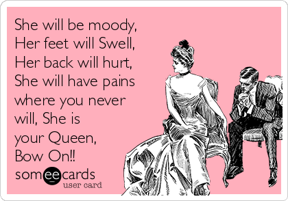 She will be moody,
Her feet will Swell,
Her back will hurt,
She will have pains
where you never
will, She is
your Queen,
Bow On!!