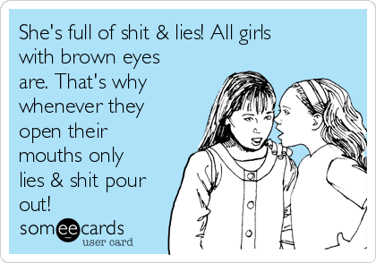 She's full of shit & lies! All girls
with brown eyes
are. That's why
whenever they
open their
mouths only
lies & shit pour
out!