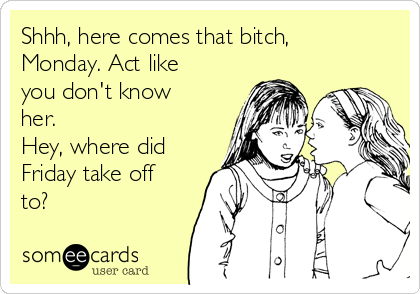 Shhh, here comes that bitch,
Monday. Act like
you don't know
her.
Hey, where did
Friday take off
to?
