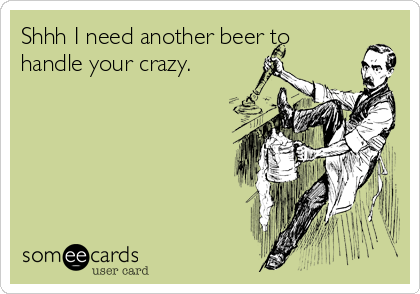 Shhh I need another beer to
handle your crazy.