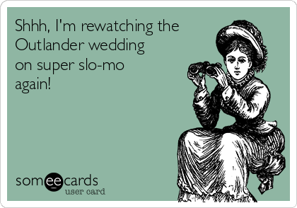 Shhh, I'm rewatching the
Outlander wedding
on super slo-mo
again!