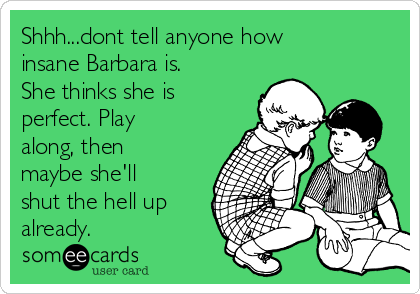 Shhh...dont tell anyone how
insane Barbara is.
She thinks she is
perfect. Play
along, then
maybe she'll
shut the hell up
already.