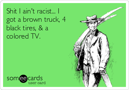 Shit I ain't racist... I
got a brown truck, 4
black tires, & a
colored TV. 