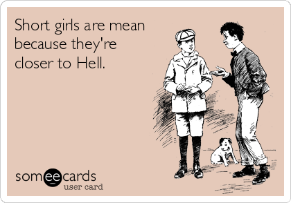 Short girls are mean 
because they're
closer to Hell.