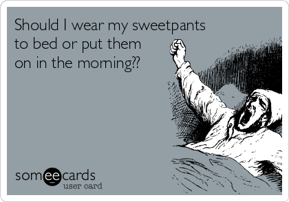 Should I wear my sweetpants
to bed or put them
on in the morning??