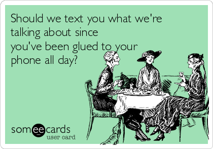 Should we text you what we're
talking about since
you've been glued to your
phone all day?