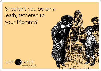 Shouldn't you be on a 
leash, tethered to 
your Mommy?