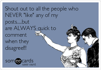 Shout out to all the people who
NEVER "like" any of my
posts.....but
are ALWAYS quick to
comment
when they 
disagree!!!