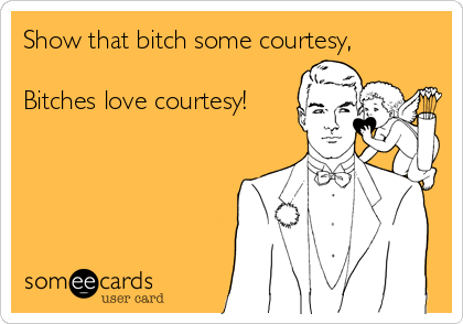 Show that bitch some courtesy,

Bitches love courtesy!