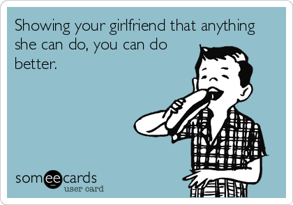 Showing your girlfriend that anything
she can do, you can do
better.