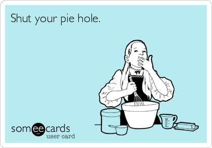 Shut your pie hole.