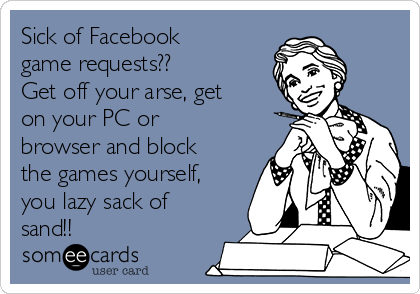 Sick of Facebook
game requests??
Get off your arse, get
on your PC or
browser and block
the games yourself,
you lazy sack of
sand!!