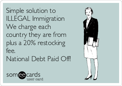 Simple solution to
ILLEGAL Immigration
We charge each
country they are from
plus a 20% restocking
fee.
National Debt Paid Off!