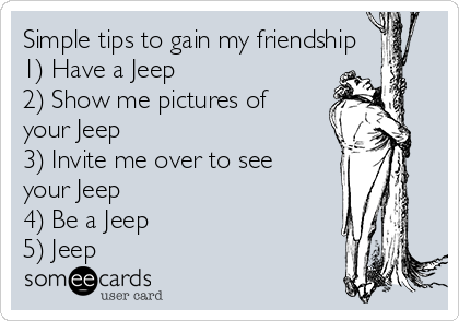 Simple tips to gain my friendship
1) Have a Jeep
2) Show me pictures of
your Jeep
3) Invite me over to see
your Jeep
4) Be a Jeep
5) Jeep