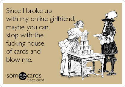 Since I broke up
with my online girlfriend,
maybe you can
stop with the
fucking house
of cards and
blow me.