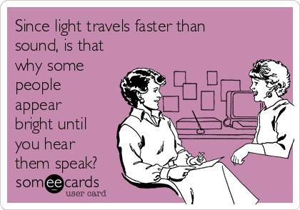 Since light travels faster than
sound, is that
why some
people
appear
bright until
you hear
them speak?