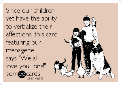 Since our children
yet have the ability
to verbalize their
affections, this card
featuring our
menagerie
says "We all
love you tons!"
