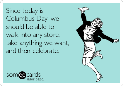 Since today is
Columbus Day, we
should be able to
walk into any store,
take anything we want,
and then celebrate.