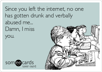 Since you left the internet, no one
has gotten drunk and verbally
abused me...
Damn, I miss
you.