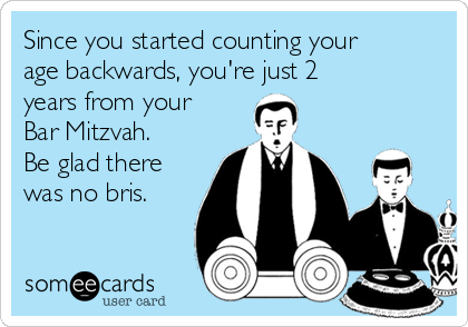 Since you started counting your
age backwards, you're just 2
years from your
Bar Mitzvah.
Be glad there
was no bris.