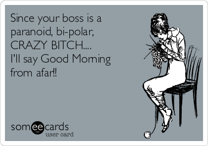 Since your boss is a
paranoid, bi-polar,
CRAZY BITCH....
I'll say Good Morning
from afar!!