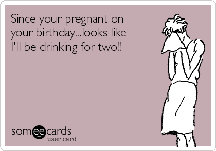 Since your pregnant on
your birthday...looks like
I'll be drinking for two!!