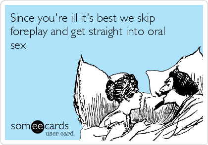 Since you're ill it's best we skip
foreplay and get straight into oral
sex