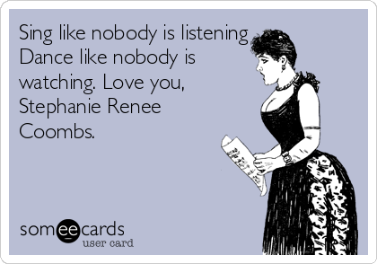 Sing like nobody is listening 
Dance like nobody is
watching. Love you, 
Stephanie Renee
Coombs. 