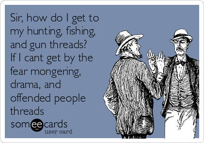 Sir, how do I get to
my hunting, fishing,
and gun threads?
If I cant get by the
fear mongering,
drama, and
offended people
threads