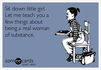 Sit down little girl. 
Let me teach you a
few things about
being a real woman
of substance.