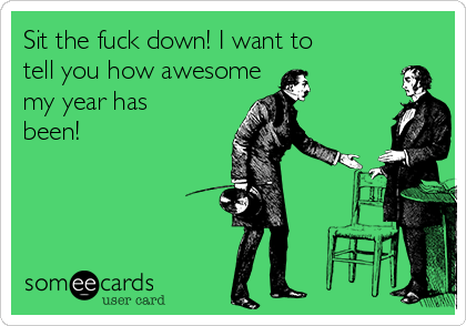 Sit the fuck down! I want to
tell you how awesome       
my year has
been!