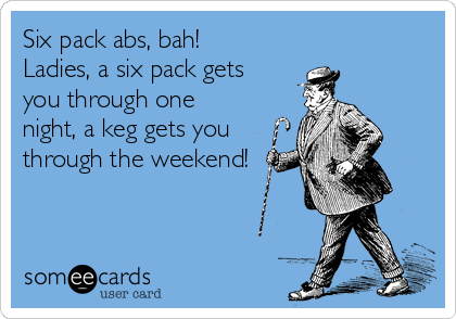 Six pack abs, bah!
Ladies, a six pack gets
you through one
night, a keg gets you
through the weekend!