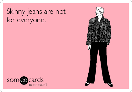 Skinny jeans are not
for everyone. 