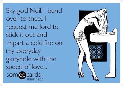 Sky-god Neil, I bend
over to thee...I
request me lord to
stick it out and
impart a cold fire on
my everyday
gloryhole with the
speed of love...