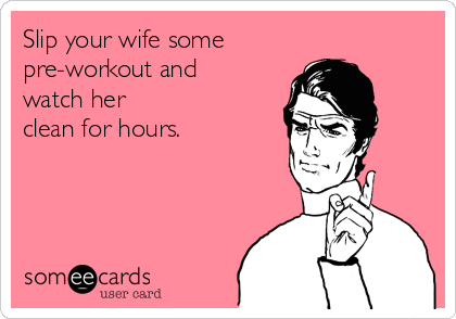Slip your wife some
pre-workout and
watch her
clean for hours.