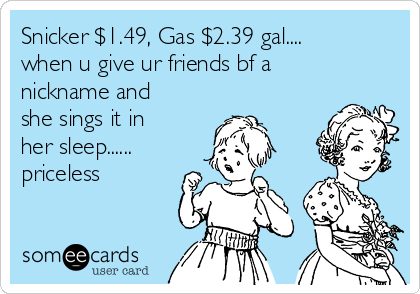 Snicker $1.49, Gas $2.39 gal....
when u give ur friends bf a
nickname and
she sings it in
her sleep......
priceless 