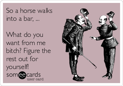 So a horse walks
into a bar, ...

What do you
want from me
bitch? Figure the
rest out for
yourself!