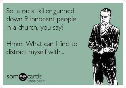So, a racist killer gunned
down 9 innocent people
in a church, you say? 

Hmm. What can I find to
distract myself with...